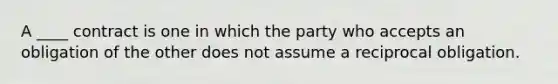 A ____ contract is one in which the party who accepts an obligation of the other does not assume a reciprocal obligation.