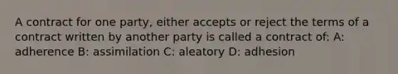 A contract for one party, either accepts or reject the terms of a contract written by another party is called a contract of: A: adherence B: assimilation C: aleatory D: adhesion