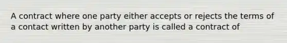 A contract where one party either accepts or rejects the terms of a contact written by another party is called a contract of