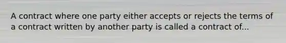 A contract where one party either accepts or rejects the terms of a contract written by another party is called a contract of...