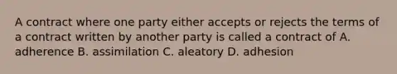 A contract where one party either accepts or rejects the terms of a contract written by another party is called a contract of A. adherence B. assimilation C. aleatory D. adhesion