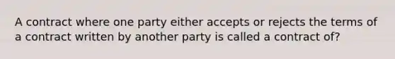 A contract where one party either accepts or rejects the terms of a contract written by another party is called a contract of?