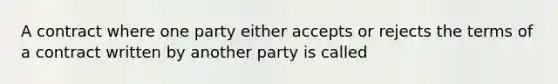 A contract where one party either accepts or rejects the terms of a contract written by another party is called