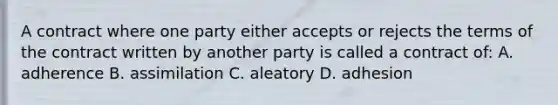 A contract where one party either accepts or rejects the terms of the contract written by another party is called a contract of: A. adherence B. assimilation C. aleatory D. adhesion