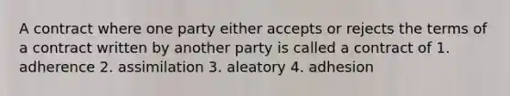 A contract where one party either accepts or rejects the terms of a contract written by another party is called a contract of 1. adherence 2. assimilation 3. aleatory 4. adhesion