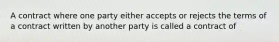 A contract where one party either accepts or rejects the terms of a contract written by another party is called a contract of