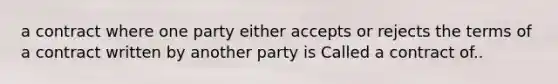 a contract where one party either accepts or rejects the terms of a contract written by another party is Called a contract of..