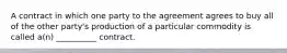 A contract in which one party to the agreement agrees to buy all of the other party's production of a particular commodity is called a(n) __________ contract.