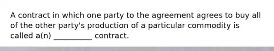 A contract in which one party to the agreement agrees to buy all of the other party's production of a particular commodity is called a(n) __________ contract.