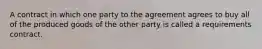 A contract in which one party to the agreement agrees to buy all of the produced goods of the other party is called a requirements contract.