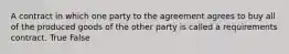 A contract in which one party to the agreement agrees to buy all of the produced goods of the other party is called a requirements contract. True False