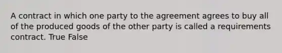 A contract in which one party to the agreement agrees to buy all of the produced goods of the other party is called a requirements contract. True False