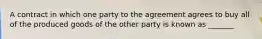 A contract in which one party to the agreement agrees to buy all of the produced goods of the other party is known as _______