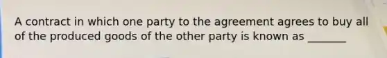 A contract in which one party to the agreement agrees to buy all of the produced goods of the other party is known as _______