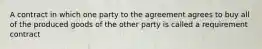 A contract in which one party to the agreement agrees to buy all of the produced goods of the other party is called a requirement contract