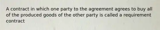 A contract in which one party to the agreement agrees to buy all of the produced goods of the other party is called a requirement contract