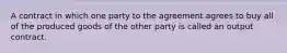 A contract in which one party to the agreement agrees to buy all of the produced goods of the other party is called an output contract.