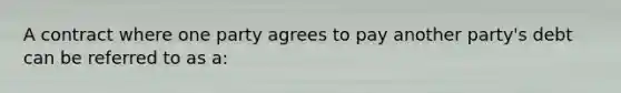 A contract where one party agrees to pay another party's debt can be referred to as a: