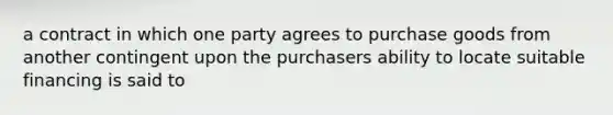 a contract in which one party agrees to purchase goods from another contingent upon the purchasers ability to locate suitable financing is said to