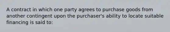 A contract in which one party agrees to purchase goods from another contingent upon the purchaser's ability to locate suitable financing is said to: