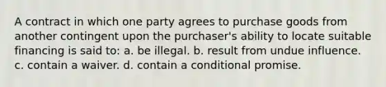 A contract in which one party agrees to purchase goods from another contingent upon the purchaser's ability to locate suitable financing is said to: a. be illegal. b. result from undue influence. c. contain a waiver. d. contain a conditional promise.