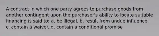 A contract in which one party agrees to purchase goods from another contingent upon the purchaser's ability to locate suitable financing is said to: a. be illegal. b. result from undue influence. c. contain a waiver. d. contain a conditional promise