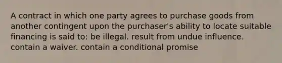 A contract in which one party agrees to purchase goods from another contingent upon the purchaser's ability to locate suitable financing is said to: be illegal. result from undue influence. contain a waiver. contain a conditional promise