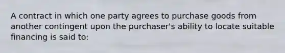 ​A contract in which one party agrees to purchase goods from another contingent upon the purchaser's ability to locate suitable financing is said to: