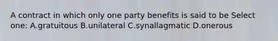 A contract in which only one party benefits is said to be Select one: A.gratuitous B.unilateral C.synallagmatic D.onerous