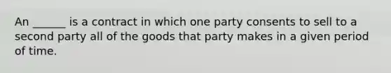 An ______ is a contract in which one party consents to sell to a second party all of the goods that party makes in a given period of time.