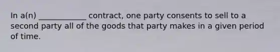 In a(n) ____________ contract, one party consents to sell to a second party all of the goods that party makes in a given period of time.