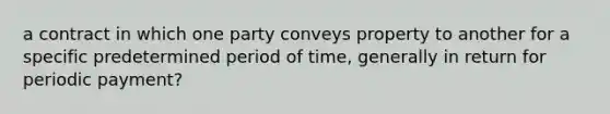 a contract in which one party conveys property to another for a specific predetermined period of time, generally in return for periodic payment?