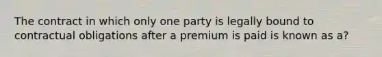 The contract in which only one party is legally bound to contractual obligations after a premium is paid is known as a?