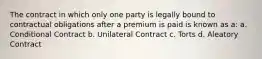 The contract in which only one party is legally bound to contractual obligations after a premium is paid is known as a: a. Conditional Contract b. Unilateral Contract c. Torts d. Aleatory Contract