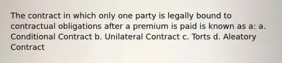 The contract in which only one party is legally bound to contractual obligations after a premium is paid is known as a: a. Conditional Contract b. Unilateral Contract c. Torts d. Aleatory Contract