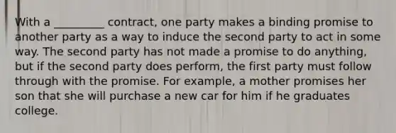 With a _________ contract, one party makes a binding promise to another party as a way to induce the second party to act in some way. The second party has not made a promise to do anything, but if the second party does perform, the first party must follow through with the promise. For example, a mother promises her son that she will purchase a new car for him if he graduates college.