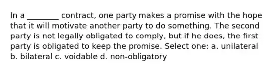 In a ________ contract, one party makes a promise with the hope that it will motivate another party to do something. The second party is not legally obligated to comply, but if he does, the first party is obligated to keep the promise. Select one: a. unilateral b. bilateral c. voidable d. non-obligatory