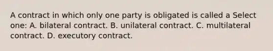 A contract in which only one party is obligated is called a Select one: A. bilateral contract. B. unilateral contract. C. multilateral contract. D. executory contract.