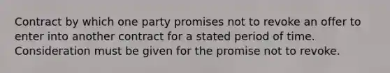 Contract by which one party promises not to revoke an offer to enter into another contract for a stated period of time. Consideration must be given for the promise not to revoke.