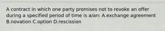 A contract in which one party promises not to revoke an offer during a specified period of time is a/an: A.exchange agreement B.novation C.option D.rescission