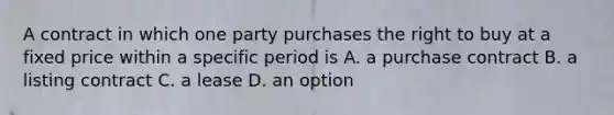 A contract in which one party purchases the right to buy at a fixed price within a specific period is A. a purchase contract B. a listing contract C. a lease D. an option