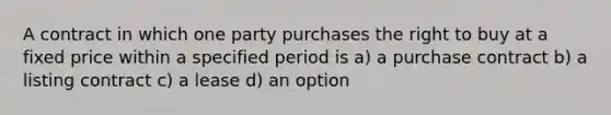 A contract in which one party purchases the right to buy at a fixed price within a specified period is a) a purchase contract b) a listing contract c) a lease d) an option