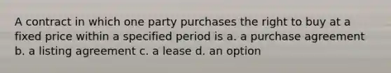 A contract in which one party purchases the right to buy at a fixed price within a specified period is a. a purchase agreement b. a listing agreement c. a lease d. an option