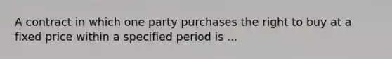 A contract in which one party purchases the right to buy at a fixed price within a specified period is ...