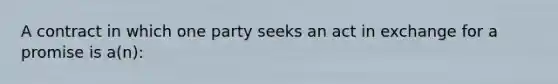 A contract in which one party seeks an act in exchange for a promise is a(n):