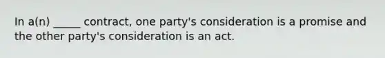 In a(n) _____ contract, one party's consideration is a promise and the other party's consideration is an act.