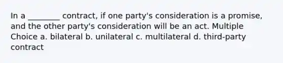 In a ________ contract, if one party's consideration is a promise, and the other party's consideration will be an act. Multiple Choice a. bilateral b. unilateral c. multilateral d. third-party contract