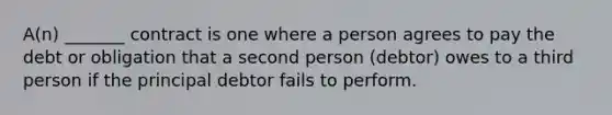 A(n) _______ contract is one where a person agrees to pay the debt or obligation that a second person (debtor) owes to a third person if the principal debtor fails to perform.