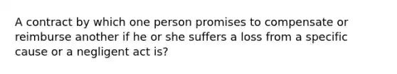 A contract by which one person promises to compensate or reimburse another if he or she suffers a loss from a specific cause or a negligent act is?