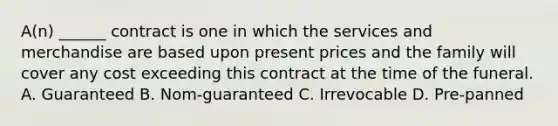 A(n) ______ contract is one in which the services and merchandise are based upon present prices and the family will cover any cost exceeding this contract at the time of the funeral. A. Guaranteed B. Nom-guaranteed C. Irrevocable D. Pre-panned